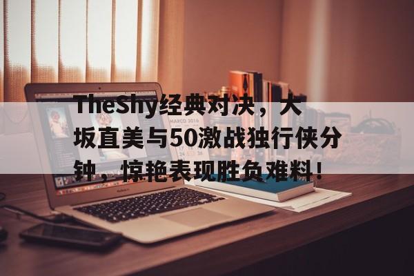 关于TheShy经典对决，大坂直美与50激战独行侠分钟，惊艳表现胜负难料！的信息